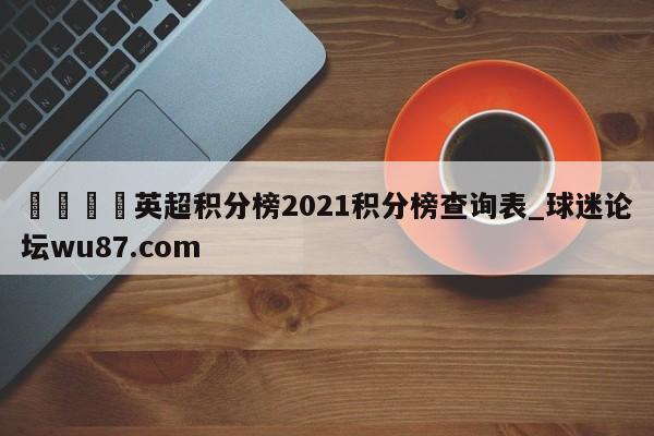🍢英超积分榜2021积分榜查询表_球迷论坛wu87.com