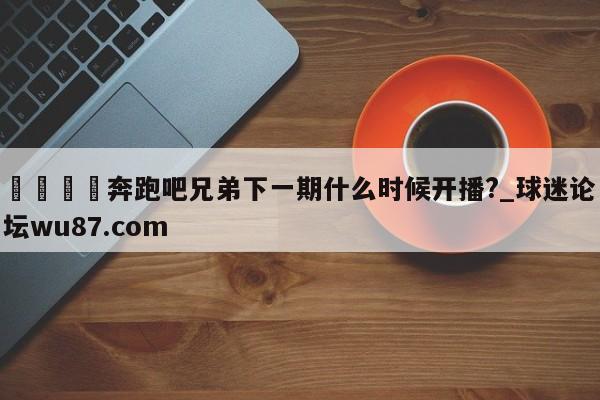 🍢奔跑吧兄弟下一期什么时候开播?_球迷论坛wu87.com