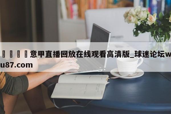 🍢意甲直播回放在线观看高清版_球迷论坛wu87.com