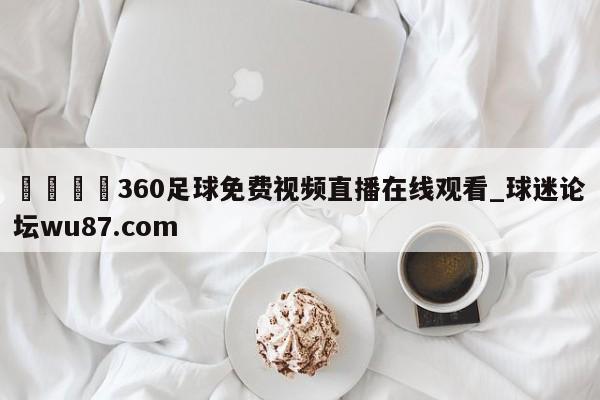 🍢360足球免费视频直播在线观看_球迷论坛wu87.com