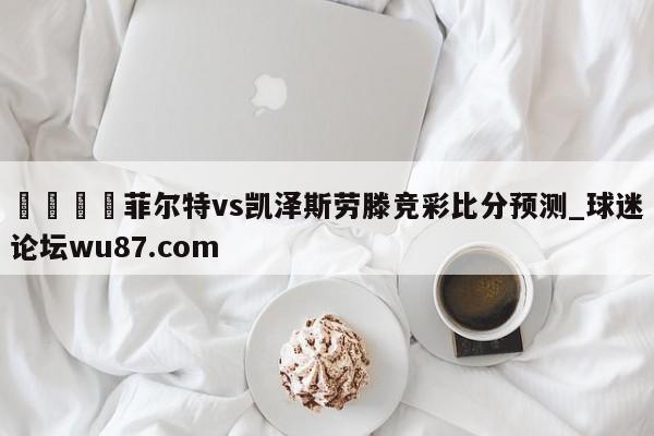 🍢菲尔特vs凯泽斯劳滕竞彩比分预测_球迷论坛wu87.com