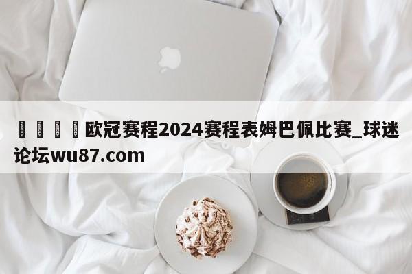 🍢欧冠赛程2024赛程表姆巴佩比赛_球迷论坛wu87.com
