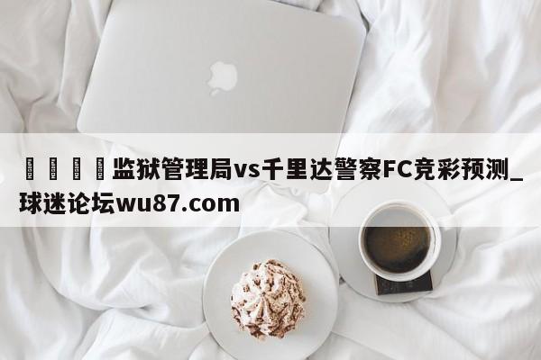 🍢监狱管理局vs千里达警察FC竞彩预测_球迷论坛wu87.com