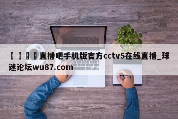 🍢直播吧手机版官方cctv5在线直播_球迷论坛wu87.com
