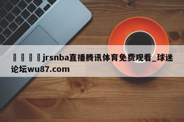 🍢jrsnba直播腾讯体育免费观看_球迷论坛wu87.com