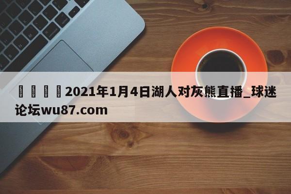 🍢2021年1月4日湖人对灰熊直播_球迷论坛wu87.com