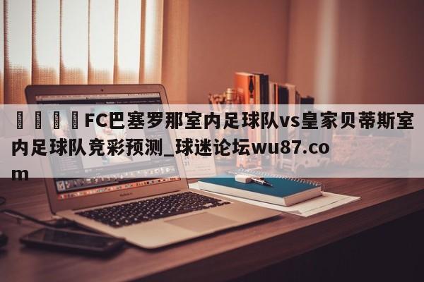 🍢FC巴塞罗那室内足球队vs皇家贝蒂斯室内足球队竞彩预测_球迷论坛wu87.com