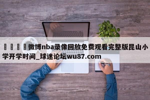🍢微博nba录像回放免费观看完整版昆山小学开学时间_球迷论坛wu87.com