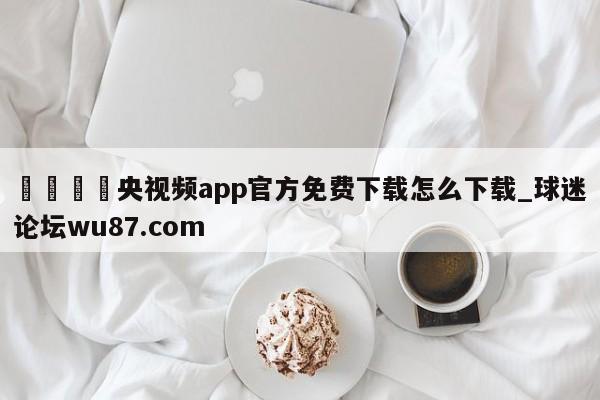 🍢央视频app官方免费下载怎么下载_球迷论坛wu87.com