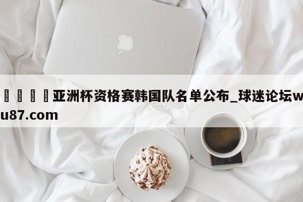 🍢亚洲杯资格赛韩国队名单公布_球迷论坛wu87.com