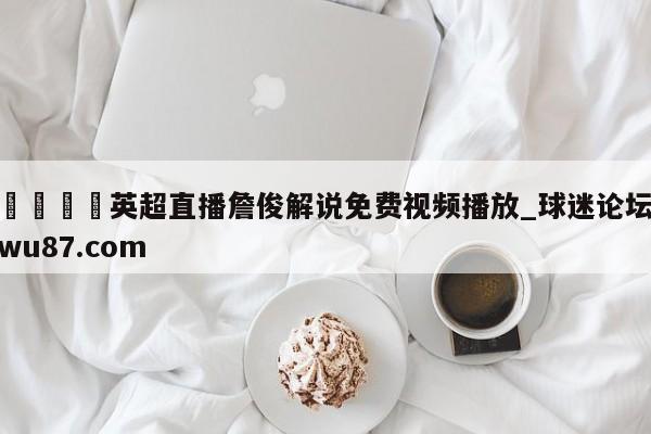 🍢英超直播詹俊解说免费视频播放_球迷论坛wu87.com