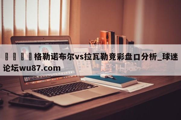 🍢格勒诺布尔vs拉瓦勒竞彩盘口分析_球迷论坛wu87.com