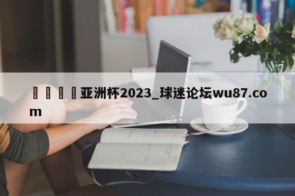 🍢亚洲杯2023_球迷论坛wu87.com