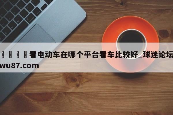 🍢看电动车在哪个平台看车比较好_球迷论坛wu87.com