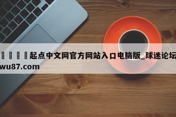 🍢起点中文网官方网站入口电脑版_球迷论坛wu87.com