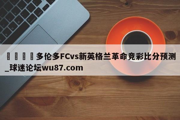 🍢多伦多FCvs新英格兰革命竞彩比分预测_球迷论坛wu87.com