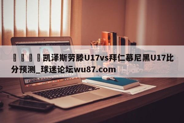 🍢凯泽斯劳滕U17vs拜仁慕尼黑U17比分预测_球迷论坛wu87.com