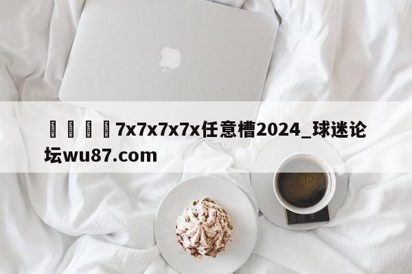 🍢7x7x7x7x任意槽2024_球迷论坛wu87.com
