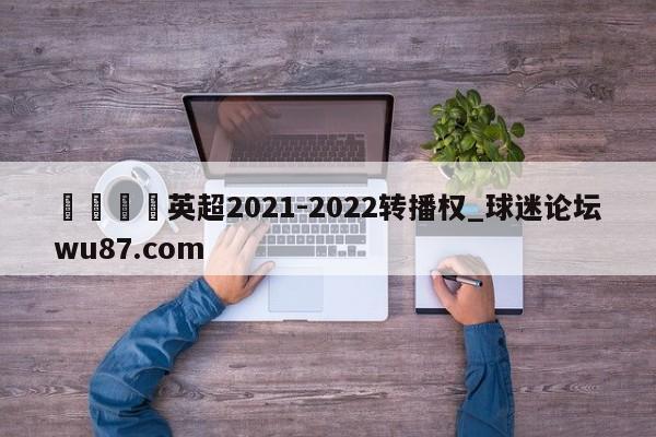 🍢英超2021-2022转播权_球迷论坛wu87.com
