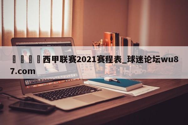 🍢西甲联赛2021赛程表_球迷论坛wu87.com