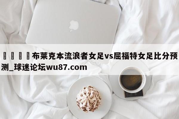🍢布莱克本流浪者女足vs屈福特女足比分预测_球迷论坛wu87.com