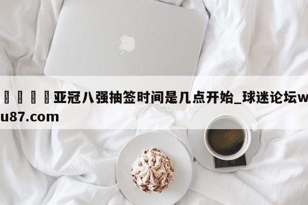 🍢亚冠八强抽签时间是几点开始_球迷论坛wu87.com