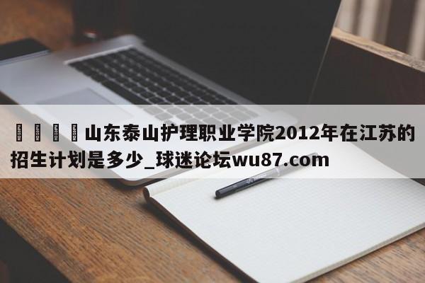 🍢山东泰山护理职业学院2012年在江苏的招生计划是多少_球迷论坛wu87.com