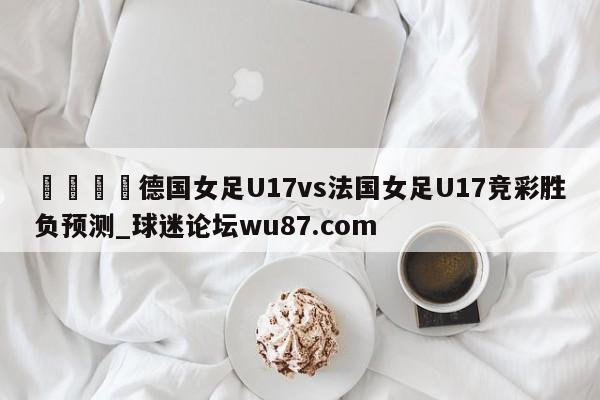 🍢德国女足U17vs法国女足U17竞彩胜负预测_球迷论坛wu87.com