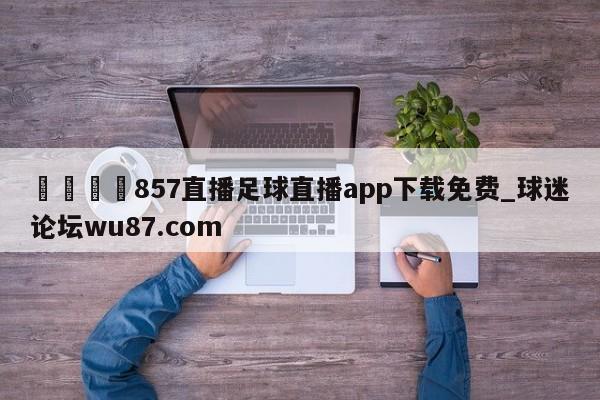 🍢857直播足球直播app下载免费_球迷论坛wu87.com