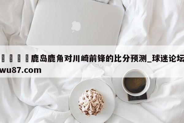 🍢鹿岛鹿角对川崎前锋的比分预测_球迷论坛wu87.com