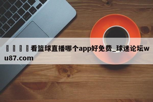 🍢看篮球直播哪个app好免费_球迷论坛wu87.com