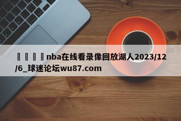 🍢nba在线看录像回放湖人2023/12/6_球迷论坛wu87.com