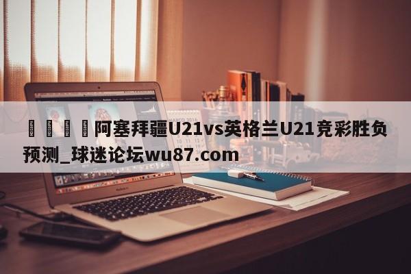 🍢阿塞拜疆U21vs英格兰U21竞彩胜负预测_球迷论坛wu87.com