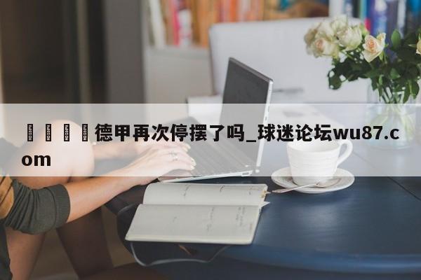 🍢德甲再次停摆了吗_球迷论坛wu87.com