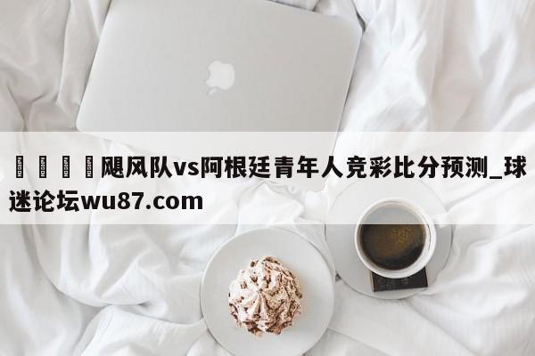 🍢飓风队vs阿根廷青年人竞彩比分预测_球迷论坛wu87.com