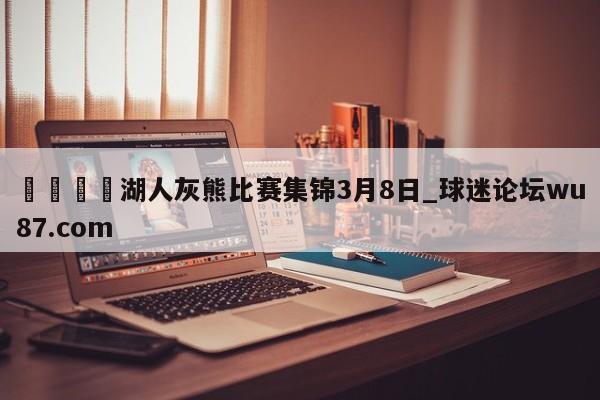 🍢湖人灰熊比赛集锦3月8日_球迷论坛wu87.com