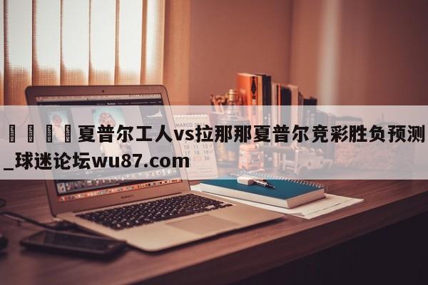 🍢夏普尔工人vs拉那那夏普尔竞彩胜负预测_球迷论坛wu87.com