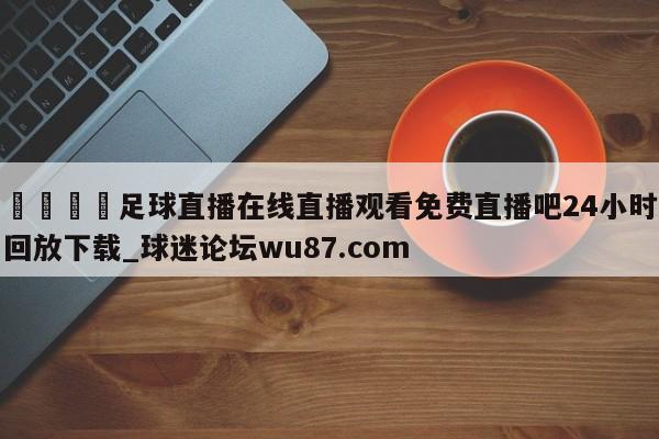 🍢足球直播在线直播观看免费直播吧24小时回放下载_球迷论坛wu87.com