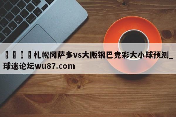 🍢札幌冈萨多vs大阪钢巴竞彩大小球预测_球迷论坛wu87.com