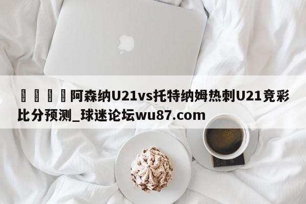 🍢阿森纳U21vs托特纳姆热刺U21竞彩比分预测_球迷论坛wu87.com