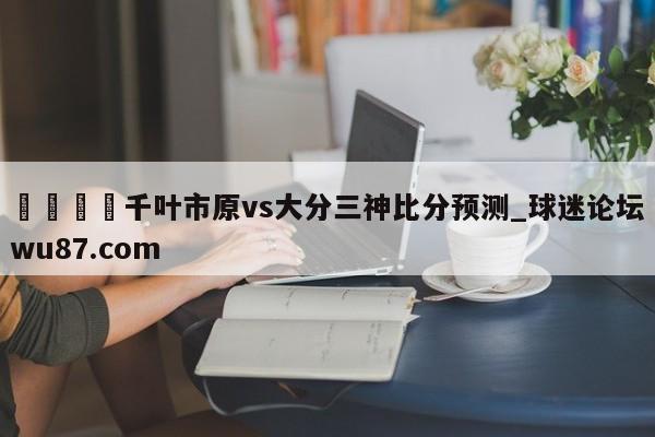 🍢千叶市原vs大分三神比分预测_球迷论坛wu87.com