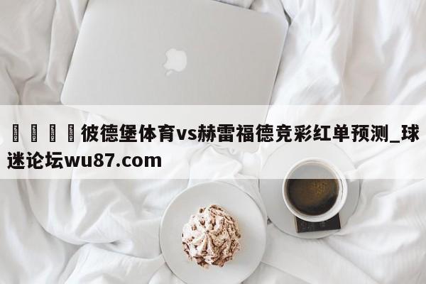 🍢彼德堡体育vs赫雷福德竞彩红单预测_球迷论坛wu87.com