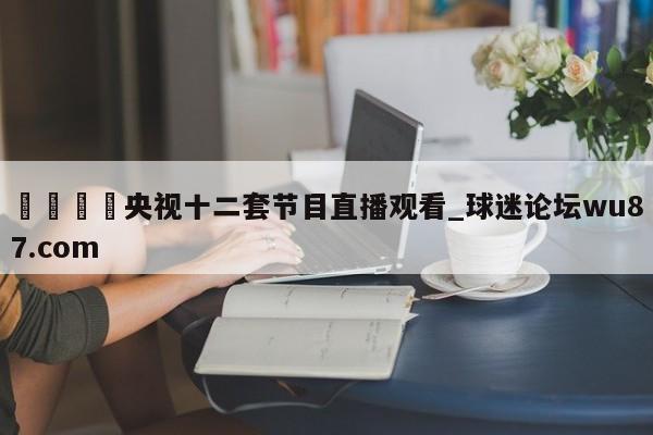 🍢央视十二套节目直播观看_球迷论坛wu87.com