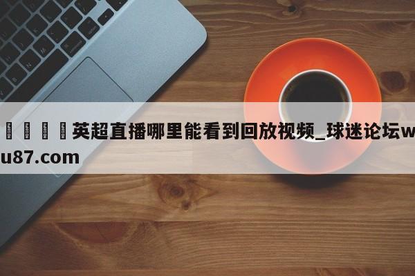 🍢英超直播哪里能看到回放视频_球迷论坛wu87.com