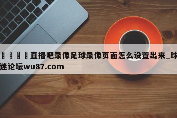 🍢直播吧录像足球录像页面怎么设置出来_球迷论坛wu87.com