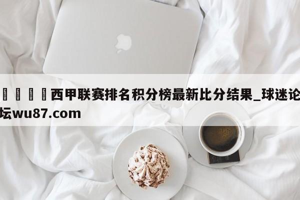 🍢西甲联赛排名积分榜最新比分结果_球迷论坛wu87.com