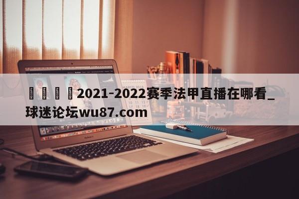 🍢2021-2022赛季法甲直播在哪看_球迷论坛wu87.com
