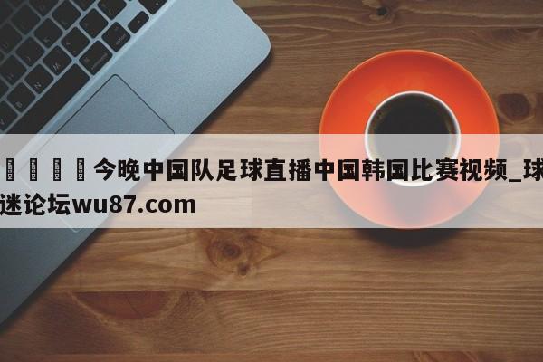 🍢今晚中国队足球直播中国韩国比赛视频_球迷论坛wu87.com