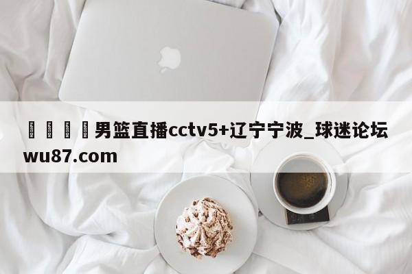 🍢男篮直播cctv5+辽宁宁波_球迷论坛wu87.com