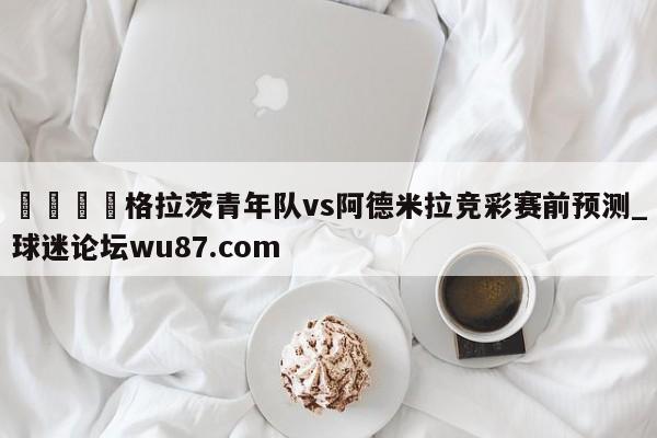 🍢格拉茨青年队vs阿德米拉竞彩赛前预测_球迷论坛wu87.com